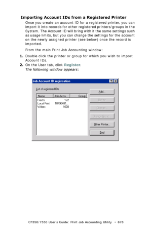 Page 678C7350/7550 User’s Guide: Print Job Accounting Utility   •  678
Importing Account IDs from a Registered Printer
Once you create an account ID for a registered printer, you can 
import it into records for other registered printers/groups in the 
System. The Account ID will bring with it the same settings such 
as usage limits, but you can change the settings for the account 
on the newly assigned printer (see below) once the record is 
imported.
From the main Print Job Accounting window:
1.Double click the...