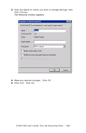 Page 682C7350/7550 User’s Guide: Print Job Accounting Utility   •  682
3.Click the Name for which you wish to change settings, then 
click Change.
The following window appears:
  JA_IDProperties1.bmp 
4.Make any desired changes.  Click OK.
5.Click End.  Click OK.
Downloaded From ManualsPrinter.com Manuals 