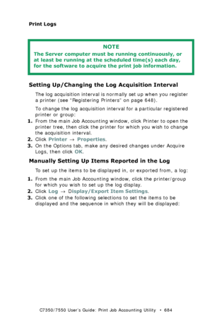 Page 684C7350/7550 User’s Guide: Print Job Accounting Utility   •  684
Print Logs
  
Setting Up/Changing the Log Acquisition Interval
The log acquisition interval is normally set up when you register 
a printer (see “Registering Printers” on page 648).
To change the log acquisition interval for a particular registered 
printer or group:
1.From the main Job Accounting window, click Printer to open the 
printer tree, then click the printer for which you wish to change 
the acquisition interval.
2.Click Printer →...