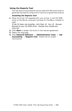 Page 688C7350/7550 User’s Guide: Print Job Accounting Utility   •  688
Using the Reports Tool
The Job Accounting software can be used with Microsoft Excel to 
generate log reports using one of nine pre-programmed macros.
Installing the Reports Tool
1.Place the driver CD supplied with your printer in the CD-ROM 
drive on the Server computer and wait for the Menu Installer to 
open.
If the CD does not AutoPlay, click Start  Æ  Run  Æ  Browse. 
Browse to your CD-ROM drive.  Double-click Install.exe.  
Click OK....