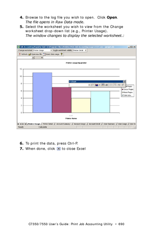 Page 690C7350/7550 User’s Guide: Print Job Accounting Utility   •  690
4.Browse to the log file you wish to open.  Click Open.
The file opens in Raw Data mode.
5.Select the worksheet you wish to view from the Change 
worksheet drop-down list (e.g., Printer Usage).
The window changes to display the selected worksheet.:
  JA_XL_PrinterUsage.bmp 
6.To print the data, press Ctrl-P.
7.When done, click   to close Excel
Downloaded From ManualsPrinter.com Manuals 