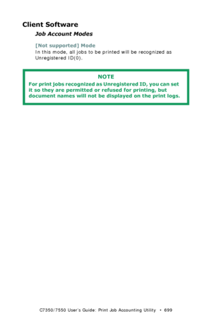 Page 699C7350/7550 User’s Guide: Print Job Accounting Utility   •  699
Client Software
Job Account Modes
[Not supported] Mode
In this mode, all jobs to be printed will be recognized as 
Unregistered ID(0).
 
NOTE
For print jobs recognized as Unregistered ID, you can set 
it so they are permitted or refused for printing, but 
document names will not be displayed on the print logs.
Downloaded From ManualsPrinter.com Manuals 