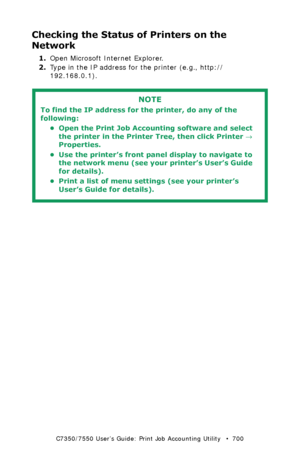 Page 700C7350/7550 User’s Guide: Print Job Accounting Utility   •  700
Checking the Status of Printers on the 
Network
1.Open Microsoft Internet Explorer.
2.Type in the IP address for the printer (e.g., http://
192.168.0.1).
  
NOTE
To find the IP address for the printer, do any of the 
following:
• Open the Print Job Accounting software and select 
the printer in the Printer Tree, then click Printer → 
Properties.
• Use the printer’s front panel display to navigate to 
the network menu (see your printer’s...