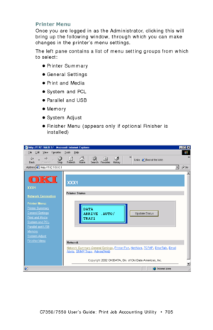 Page 705C7350/7550 User’s Guide: Print Job Accounting Utility   •  705
Printer Menu
Once you are logged in as the Administrator, clicking this will 
bring up the following window, through which you can make 
changes in the printer’s menu settings.
The left pane contains a list of menu setting groups from which 
to select:
•Printer Summary
•General Settings
•Print and Media
•System and PCL
•Parallel and USB
•Memory
•System Adjust
•Finisher Menu (appears only if optional Finisher is 
installed)...