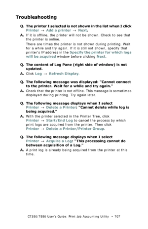 Page 707C7350/7550 User’s Guide: Print Job Accounting Utility   •  707
Troubleshooting
Q. The printer I selected is not shown in the list when I click 
Printer → Add a printer → Next.
A.If it is offline, the printer will not be shown. Check to see that 
the printer is online.
There are times the printer is not shown during printing. Wait 
for a while and try again. If it is still not shown, specify that 
printers IP address in the Specify the printer for which logs 
will be acquired window before clicking Next....