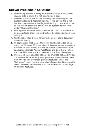 Page 708C7350/7550 User’s Guide: Print Job Accounting Utility   •  708
Known Problems / Solutions
1.When using Duplex printing with the PostScript driver, if the 
reverse side is blank it is not counted as a page.
2.Installer installs a file for the currency unit according to the 
systems standard Regional Setting. If the correct file is not 
installed, please check the Regional Setting. If you wish to set 
to the system standard, check Set as system default local 
under Regional Setting.
3.Printing with Network...