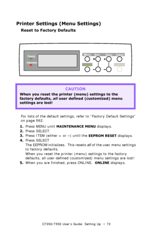 Page 72C7350/7550 User’s Guide: Setting Up   •  72
Printer Settings (Menu Settings)
Reset to Factory Defaults 
  control panel - printer settingsk.eps  
For lists of the default settings, refer to “Factory Default Settings” 
on page 562.
1.Press MENU until 
MAINTENANCE MENU displays.
2.Press SELECT.
3.Press ITEM (either + or –) until the 
EEPROM RESET displays.
4.Press SELECT
The EEPROM initializes.  This resets all of the user menu settings 
to factory defaults.
When you reset the printer (menu) settings to...