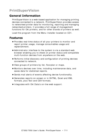 Page 711C7350/7550 User’s Guide: PrintSuperVision   •  711
PrintSuperVision
General Information
PrintSuperVision is a web-based application for managing printing 
devices connected to a network. PrintSuperVision provides access 
to networked printer data for monitoring, reporting and managing 
networked printers. It provides a full range of management 
functions for Oki printers, and for other brands of printers as well.
Load this program from the Menu Installer located on CD1.
Features
•Provides real-time...