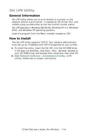 Page 718C7350/7550 User’s Guide: Oki LPR Utility   •  718
Oki LPR Utility
General Information
Oki LPR Utility allows you to print directly to a printer on the 
network without a print server. It creates an Oki Printer Port, and 
installs a pop-up status box so you can monitor printer status. 
Oki LPR operates in Windows Me/98/95, Windows NT 4.0, Windows 
2000, and Windows XP operating systems.
Load this program from the Menu Installer located on CD1.
How to Install
The Oki LPR Utility supports TCP/IP. Your...