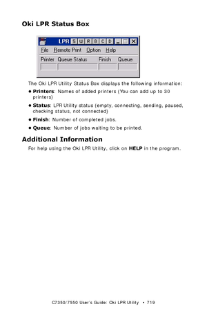 Page 719C7350/7550 User’s Guide: Oki LPR Utility   •  719
Oki LPR Status Box
  lpr_status.jpg 
The Oki LPR Utility Status Box displays the following information: 
•Printers: Names of added printers (You can add up to 30 
printers)
• Status: LPR Utility status (empty, connecting, sending, paused, 
checking status, not connected)
• Finish: Number of completed jobs.
• Queue: Number of jobs waiting to be printed. 
Additional Information
For help using the Oki LPR Utility, click on HELP in the program. 
Downloaded...