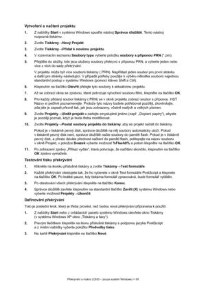 Page 55
Překrývání a makra (C830 – pouze systém Windows) > 55
Vytvo ření a na čtení projektu
1. Z nabídky  Start v systému Windows spus ťte nástroj  Správce úložišt ě. Tento nástroj 
rozpozná tiskárnu.
2. Zvolte  Tiskárny →Nový Projekt .
3. Zvolte  Tiskárny →Přidat k novému projektu .
4. V rozevíracím seznamu  Soubory typu vyberte položku  soubory s příponou PRN  (*.prn).
5. Přejd ěte do složky, kde js ou uloženy soubory p řekryv ů s p říponou PRN, a vyberte jeden nebo 
více z nich do sady p řekrývání.
V...