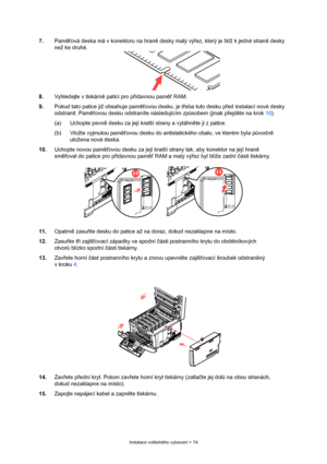 Page 74
Instalace volitelného vybavení > 74
7.Paměťová deska má v konektoru na hran ě desky malý vý řez, který je blíž k jedné stran ě desky 
než ke druhé.
8. Vyhledejte v tiskárn ě patici pro p řídavnou pam ěť RAM.
9. Pokud tato patice již obsahuje pam ěťovou desku, je t řeba tuto desku p řed instalací nové desky 
odstranit. Pam ěťovou desku odstraníte následujícím zp ůsobem (jinak p řejd ěte na krok 10).
(a) Uchopte pevn ě desku za její kratší strany a vytáhn ěte ji z patice.
(b) Vložte vyjmutou pam ěťovou...