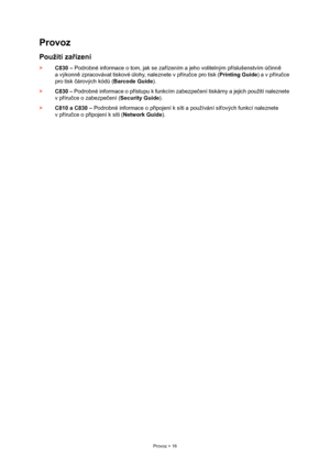 Page 16
Provoz > 16
Provoz
Použití zařízení
> C830 –  Podrobné informace o tom, jak se za řízením a jeho volitelným p říslušenstvím ú činn ě 
a výkonn ě zpracovávat tiskové  úlohy, naleznete v příru čce pro tisk ( Printing Guide ) a v příru čce 
pro tisk  čárových kód ů ( Barcode Guide ).
> C830 –  Podrobné informace o p řístupu k funkcím zabezpe čení tiskárny a jejich použití naleznete 
v p říru čce o zabezpe čení ( Security Guide ).
> C810 a C830 –  Podrobné informace o p řipojení k síti a používání sí ťových...