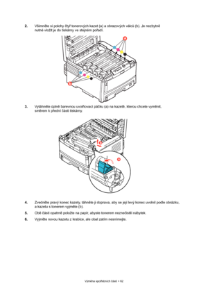 Page 62
Výměna spot řebních  částí > 62
2. Všimněte si polohy  čty ř tonerových kazet (a ) a obrazových válců (b). Je nezbytn ě 
nutné vložit je do tiskárny ve stejném po řadí.
3. Vytáhn ěte úpln ě barevnou uvol ňovací pá čku (a) na kazet ě, kterou chcete vym ěnit, 
sm ěrem k p řední  části tiskárny.
4. Zvedněte pravý konec kazety, táhn ěte ji doprava, aby se její levý konec uvolnil podle obrázku, 
a kazetu s tonerem vyjm ěte (b).
5. Obě č ásti opatrn ě položte na papír, abyste tonerem nezne čistili nábytek.
6....