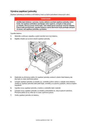 Page 69
Výměna spot řebních  částí > 69
Vým ěna zapékací jednotky
Zapékací jednotka je umíst ěna uvnit ř tiskárny hned za  čty řmi jednotkami  obrazových válc ů.
Vypn ěte tiskárnu.
1. Stiskněte uvol ňovací západku a úpln ě otev řete horní kryt tiskárny.
2. Najděte držadlo (a) na horní stran ě zapékací jednotky.
3. Zatáhn ěte za p říchytnou pá čku (b) zapékací jednotky sm ěrem k p řední  části tiskárny tak, 
aby byla ve zcela vzp římené poloze.
4. Uchopte zapékací jednotku za držadlo (a), zvedn ěte ji p římo...