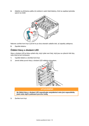 Page 70
Výměna spot řebních  částí > 70
8. Zatlačte na p říchytnou pá čku (b) sm ěrem k zadní  části tiskárny,  čímž se zapékací jednotka 
upevní na míst ě.
Nakonec zav řete horní kryt a pevn ě ho po obou stranách zatla čte dol ů, až západky zaklapnou. 
9. Zapněte tiskárnu.
Č išt ění hlavy s diodami LED
Hlavu s diodami LED je t řeba vy čistit vždy, když výtisk není  čistý, když jsou na výtiscích bílé  čáry 
nebo když je text rozmazaný.
1. Vypněte tiskárnu a otev řete horní kryt.
2. Jemně ot řete povrch hlavy s...