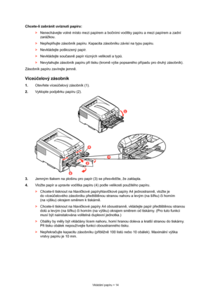 Page 14
Vkládání papíru > 14
Chcete-li zabránit uvíznutí papíru:
> Nenechávejte volné místo mezi papírem a bo čními vodítky papíru a mezi papírem a zadní 
zarážkou.
> Nep řepl ňujte zásobník papíru. Kapacita  zásobníku závisí na typu papíru.
> Nevkládejte poškozený papír.
> Nevkládejte sou časn ě papír r ůzných velikostí a typ ů.
> Nevytahujte zásobník papíru p ři tisku (krom ě výše popsaného p řípadu pro druhý zásobník).
Zásobník papíru zavírejte jemn ě.
Víceú čelový zásobník
1. Otevřete víceú čelový zásobník...