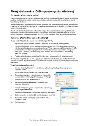 Page 54
Překrývání a makra (C830 – pouze systém Windows) > 54
P řekrývání a makra (C830 – pouze systém Windows)
Co jsou to p řekrývání a makra?
Pokud chcete tisknout na sp eciální šablony zpráv, např. na formulá ře a hlavi čkové papíry, ale nechcete 
používat p ředtišt ěné formulá ře, m ůžete pomocí dále uvedených mode rních funkcí tiskárny takové 
formulá ře vytvá řet sami.
Pomocí p řekrývání v jazyce PostScript m ůžete generovat své vlastní formulá ře, ukládat je do tiskárny 
a používat je, když je t řeba....