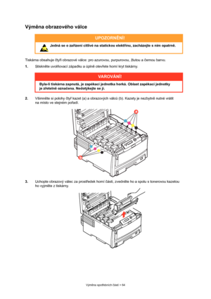 Page 64
Výměna spot řebních  částí > 64
Vým ěna obrazového válce
Tiskárna obsahuje  čty ři obrazové válce: pro azurovou, purpurovou, žlutou a  černou barvu.
1. Stiskněte uvol ňovací západku a úpln ě otev řete horní kryt tiskárny.
2. Všimněte si polohy  čty ř kazet (a) a obrazových válc ů (b). Kazety je nezbytn ě nutné vrátit 
na místo ve stejném po řadí.
3. Uchopte obrazový válec za prost ředek horní  části, zvedn ěte ho a spolu s  tonerovou kazetou 
ho vyjm ěte z tiskárny.
UPOZORN ĚNÍ!
 Jedná se o za řízení...