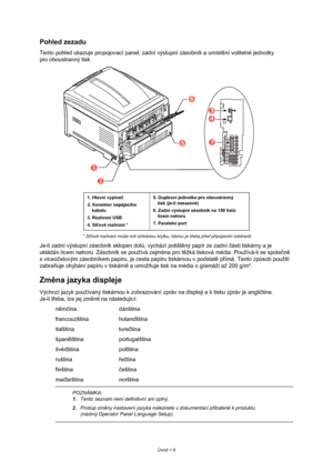 Page 9
Úvod > 9
Pohled zezadu
Tento pohled ukazuje propojovací panel, zadní výstupní zásobník a umístění volitelné jednotky 
pro oboustranný tisk.
* Sí ťové rozhraní m ůže mít ochranou krytku, kterou je t řeba p řed p řipojením odstranit.
Je-li zadní výstupní zásobník sklopen dol ů, vychází potišt ěný papír ze zadní  části tiskárny a je 
ukládán lícem nahoru. Zásobník se používá zejména pro t ěžká tisková média. Používá-li se spole čn ě  
svíceú čelovým zásobníkem papíru, je cesta papíru tiskárnou v podstat ě...