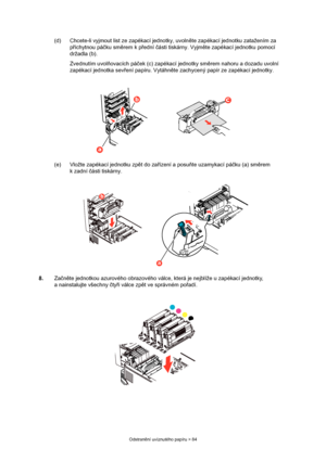 Page 84
Odstranění uvíznutého papíru > 84
(d) Chcete-li vyjmout list ze zapékací jednotky, uvoln ěte zapékací jednotku zatažením za 
p říchytnou pá čku sm ěrem k p řední  části tiskárny. Vyjm ěte zapékací je dnotku pomocí 
držadla (b).
Zvednutím uvol ňovacích pá ček (c) zapékací jednotky sm ěrem nahoru a dozadu uvolní 
zapékací jednotka sev ření papíru. Vytáhn ěte zachycený papír ze zapékací jednotky.
(e) Vložte zapékací jednotku zp ět do za řízení a posu ňte uzamykací pá čku (a) sm ěrem 
k zadní  části...