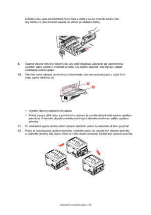 Page 85
Odstranění uvíznutého papíru > 85
Uchopte celou sadu za prost ředek horní  části a vložte ji na její místo do tiskárny tak, 
aby kolí čky na obou koncích zapadly do zá řez ů po stranách dutiny.
9. Opatrn ě sklopte horní kryt tiskárny tak, aby ješt ě nezaklapl. Zabráníte tak nadm ěrnému 
osv ětlení válc ů sv ětlem v místnosti po dobu, kdy bu dete zkoumat, zda zbývající oblasti 
neobsahují uvíznutý papír.
10. Otevřete zadní výstupní zásobník (a) a zkontrolu jte, zda není uvíznutý papír v zadní části...