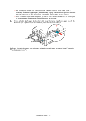 Page 16Colocação de papel > 16
>Os envelopes devem ser colocados com a frente voltada para cima, com a 
margem superior voltada para a esquerda e com a margem mais estreita voltada 
para a impressora. Não seleccione impressão duplex para os envelopes.
>Não exceda a capacidade de papel, que é de cerca de 100 folhas ou 10 envelopes. 
A profundidade máxima de empilhamento é de 10 mm.
5.Prima o botão de fixação do tabuleiro (5) para libertar a plataforma para papel, de 
forma a que o papel fique levantado e preso...