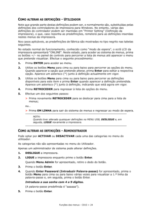 Page 24Funções dos menus - C810 > 24
COMO ALTERAR AS DEFINIÇÕES - UTILIZADOR
Note que grande parte destas definições podem ser, e normalmente são, substituídas pelas 
definições dos controladores de impressora para Windows. No entanto, várias das 
definições do controlador podem ser mantidas em “Printer Setting” (Definição da 
impressora), o que, caso reponha as predefinições, remeterá para as definições inseridas 
nestes menus da impressora.
Nos casos aplicáveis, as predefinições de fábrica são mostradas no...