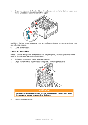 Page 80Substituir consumíveis > 80
8.Empurre a alavanca de fixação (b) na direcção da parte posterior da impressora para 
fixar a unidade de fusão no respectivo lugar.
Por último, feche a tampa superior e exerça pressão com firmeza em ambos os lados, para 
que a tampa encaixe. 
9.LIGUE a impressora.
LIMPAR A CABEÇA LED
Limpe a cabeça LED quando a impressão não for perceptível, quando apresentar linhas 
brancas ou quando o texto estiver desfocado.
1.Desligue a impressora e abra a tampa superior.
2.Limpe...