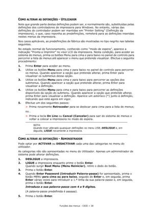 Page 38Funções dos menus - C830 > 38
COMO ALTERAR AS DEFINIÇÕES - UTILIZADOR
Note que grande parte destas definições podem ser, e normalmente são, substituídas pelas 
definições dos controladores de impressora para Windows. No entanto, várias das 
definições do controlador podem ser mantidas em “Printer Setting” (Definição da 
impressora), o que, caso reponha as predefinições, remeterá para as definições inseridas 
nestes menus da impressora.
Nos casos aplicáveis, as predefinições de fábrica são mostradas no...