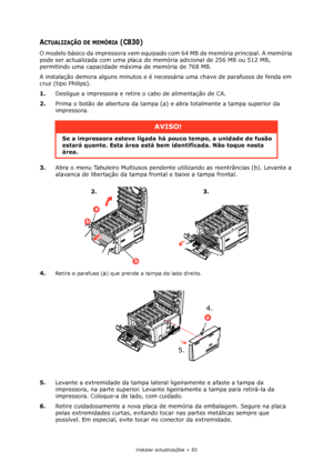 Page 83Instalar actualizações > 83
ACTUALIZAÇÃO DE MEMÓRIA (C830)
O modelo básico da impressora vem equipado com 64 MB de memória principal. A memória 
pode ser actualizada com uma placa de memória adicional de 256 MB ou 512 MB, 
permitindo uma capacidade máxima de memória de 768 MB.
A instalação demora alguns minutos e é necessária uma chave de parafusos de fenda em 
cruz (tipo Philips).
1.Desligue a impressora e retire o cabo de alimentação de CA.
2.Prima o botão de abertura da tampa (a) e abra totalmente a...