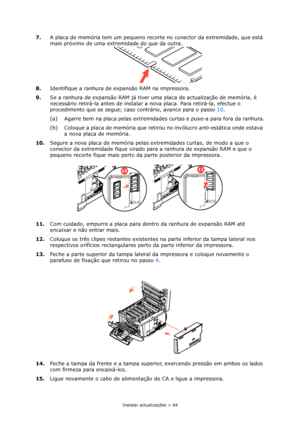 Page 84Instalar actualizações > 84
7.A placa de memória tem um pequeno recorte no conector da extremidade, que está 
mais próximo de uma extremidade do que da outra.
8.Identifique a ranhura de expansão RAM na impressora.
9.Se a ranhura de expansão RAM já tiver uma placa de actualização de memória, é 
necessário retirá-la antes de instalar a nova placa. Para retirá-la, efectue o 
procedimento que se segue; caso contrário, avance para o passo10.
(a) Agarre bem na placa pelas extremidades curtas e puxe-a para fora...