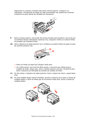 Page 96Resolver encravamentos de papel > 96
Segurando no conjunto completo pela parte central superior, coloque-o na 
impressora, introduzindo as pegas de cada extremidade nas respectivas ranhuras 
existentes na parte lateral da cavidade da impressora.
9.Baixe a tampa superior, mas ainda não exerça pressão para prendê-la. Isto evita que 
os tambores fiquem demasiado expostos à luz, enquanto verifica se existem folhas 
encravadas nas restantes áreas.
10.Abra o tabuleiro de saída posterior (a) e verifique se...