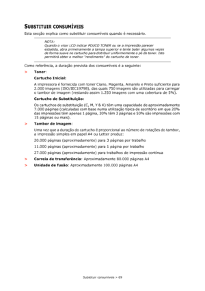 Page 69Substituir consumíveis > 69
SUBSTITUIR CONSUMÍVEIS
Esta secção explica como substituir consumíveis quando é necessário.
Como referência, a duração prevista dos consumíveis é a seguinte:
>Toner:
Cartucho Inicial:
A impressora é fornecida com toner Ciano, Magenta, Amarelo e Preto suficiente para 
2.000 imagens (ISO/IEC19798), das quais 750 imagens são utilizadas para carregar 
o tambor de imagem (restando assim 1.250 imagens com uma cobertura de 5%).
Cartucho de Substituição:
Os cartuchos de substituição...