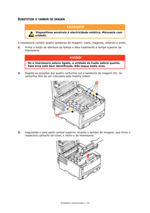 Page 74Substituir consumíveis > 74
SUBSTITUIR O TAMBOR DE IMAGEM
A impressora contém quatro tambores de imagem: ciano, magenta, amarelo e preto.
1.Prima o botão de abertura da tampa e abra totalmente a tampa superior da 
impressora.
2.Registe as posições dos quatro cartuchos (a) e tambores de imagem (b). Os 
cartuchos têm de ser colocados pela mesma ordem.
3.Segurando-o pela parte central superior, levante o tambor de imagem, que inclui o 
respectivo cartucho de toner, e retire-o da impressora.
CUIDADO!...