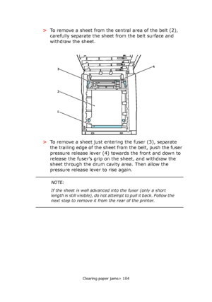 Page 104Clearing paper jams> 104
>To remove a sheet from the central area of the belt (2), 
carefully separate the sheet from the belt surface and 
withdraw the sheet.
>To remove a sheet just entering the fuser (3), separate 
the trailing edge of the sheet from the belt, push the fuser 
pressure release lever (4) towards the front and down to 
release the fuser’s grip on the sheet, and withdraw the 
sheet through the drum cavity area. Then allow the 
pressure release lever to rise again.
4
2 3
1
NOTE:
If the...