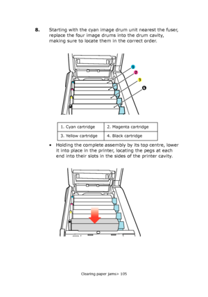 Page 105Clearing paper jams> 105
8.Starting with the cyan image drum unit nearest the fuser, 
replace the four image drums into the drum cavity, 
making sure to locate them in the correct order.
• Holding the complete assembly by its top centre, lower 
it into place in the printer, locating the pegs at each 
end into their slots in the sides of the printer cavity.
1
2
3
4
1. Cyan cartridge 2. Magenta cartridge
3. Yellow cartridge 4. Black cartridge
Downloaded From ManualsPrinter.com Manuals 