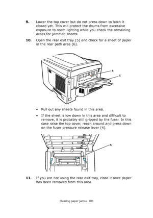 Page 106Clearing paper jams> 106
9.Lower the top cover but do not press down to latch it 
closed yet. This will protect the drums from excessive 
exposure to room lighting while you check the remaining 
areas for jammed sheets.
10.Open the rear exit tray (5) and check for a sheet of paper 
in the rear path area (6).
• Pull out any sheets found in this area.
• If the sheet is low down in this area and difficult to 
remove, it is probably still gripped by the fuser. In this 
case raise the top cover, reach around...