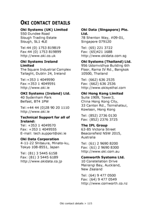 Page 115Oki contact details > 115
OKI CONTACT DETAILS
Oki Systems (UK) Limited
550 Dundee Road
Slough Trading Estate
Slough, SL1 4LE
Tel:44 (0) 1753 819819
Fax:44 (0) 1753 819899
http://www.oki.co.uk
Oki Systems Ireland 
Limited
The Square Industrial Complex
Tallaght, Dublin 24, Ireland
Tel:+353 1 4049590
Fax:+353 1 4049591
http://www.oki.ie
OKI Systems (Ireland) Ltd.
40 Sydenham Park
Belfast, BT4 1PW
Tel:+44 44 (0)28 90 20 1110
http://www.oki.ie
Technical Support for all of 
Ireland:
Tel: +353 1 4049570
Fax:...