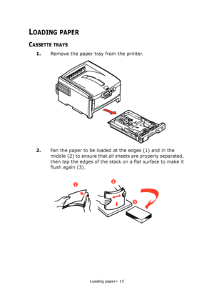 Page 15
Loading paper> 15
LOADING PAPER
CASSETTE TRAYS
1.Remove the paper tray from the printer.
2.
Fan the paper to be loaded at the edges (1) and in the 
middle (2) to ensure that all sheets are properly separated, 
then tap the edges of the stack  on a flat surface to make it 
flush again (3).
12
3
Downloaded From ManualsPrinter.com Manuals 