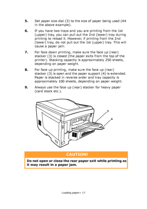 Page 17
Loading paper> 17
5.Set paper size dial (3) to the size of paper being used (A4 
in the above example).
6. If you have two trays and you are printing from the 1st 
(upper) tray, you can pull out the 2nd (lower) tray during 
printing to reload it. However, if printing from the 2nd 
(lower) tray, do not pull out the 1st (upper) tray. This will 
cause a paper jam.
7. For face down printing, make sure the face up (rear) 
stacker (3) is closed (the paper exits from the top of the 
printer). Stacking capacity...