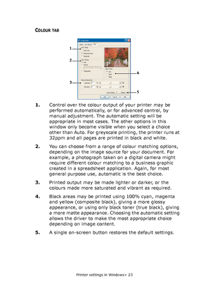 Page 23
Printer settings in Windows> 23
COLOUR TAB
1.Control over the colour output of your printer may be 
performed automatically, or for advanced control, by 
manual adjustment. The automatic setting will be 
appropriate in most cases. The other options in this 
window only become visible when you select a choice 
other than Auto. For greyscale printing, the printer runs at 
32ppm and all pages are printed in black and white.
2. You can choose from a range of colour matching options, 
depending on the image...