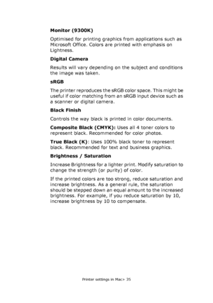 Page 35
Printer settings in Mac> 35
Monitor (9300K)
Optimised for printing graphics from applications such as 
Microsoft Office. Colors are printed with emphasis on 
Lightness.
Digital Camera
Results will vary depending on the subject and conditions 
the image was taken.
sRGB
The printer reproduces the sRGB color space. This might be 
useful if color matching from an sRGB input device such as 
a scanner or digital camera.
Black Finish
Controls the way black is printed in color documents.
Composite Black (CMYK):...