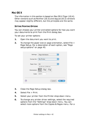 Page 42
Printer settings in Mac> 42
MAC OS X
The information in this section is based on Mac OS X Tiger (10.4). 
Other versions such as Panther (10.3) and Jaguar(10.2) versions 
may appear slightly different, but the principles are the same.
SETTING PRINTING OPTIONS
You can choose your printer and select options for how you want 
your documents to print from the Print dialog box.
To set your printer options:
1.Open the document you want to print.
2. To change the paper size or page orientation, select File >...