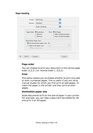 Page 49
Printer settings in Mac> 49
Paper handling
Page order
You can choose to print your document in the normal page 
order (1,2,3..) or reverse order (..3,2,1).
Print
This option allows you to choose whether to print only odd 
or even numbered pages. This is useful if you are using 
manual duplex for which you first print all odd pages, re-
insert the paper in the printer and then print all even 
pages.
Destination paper size
Scale documents to fit on the size of paper in your printer. 
For example, you can...