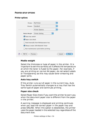 Page 56
Printer settings in Mac> 56
PRINTER SETUP OPTIONS
Printer options
Media weight
Select the thickness or type of paper in the printer. It is 
important to set this correctly as it affects the temperature 
at which the toner is fused to the paper. For example, if 
you are printing on normal A4 paper, do not select Labels 
or Transparency as this may cause toner smearing and 
paper jams.
Auto tray switch
If the printer runs out of paper in the current tray, Auto 
Tray Switch automatically changes to a tray...