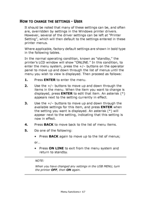 Page 67
Menu functions> 67
HOW TO CHANGE THE SETTINGS - USER
It should be noted that many of these settings can be, and often 
are, overridden by settings in  the Windows printer drivers. 
However, several of the driver settings can be left at “Printer 
Setting”, which will then default  to the settings entered in these 
printer menus.
Where applicable, factory default settings are shown in bold type 
in the following tables.
In the normal operating condition, known as “standby,” the 
printer’s LCD window will...