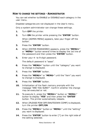 Page 68
Menu functions> 68
HOW TO CHANGE THE SETTINGS - ADMINISTRATOR
You can set whether to ENABLE or DISABLE each category in the 
user menu.
Disabled categories are not displayed in the User’s menu.
Only a system administrator can change these settings.
1. Tu r n  OFF the printer.
2. Tu r n  ON the printer while pressing the “ ENTER” button.
When [ADMIN MENU] appears, take your finger off the 
button.
3. Press the “ ENTER” button.
4. When [ENTER PASSWORD] appears, press the “ MENU+” 
or “ MENU- ” button...