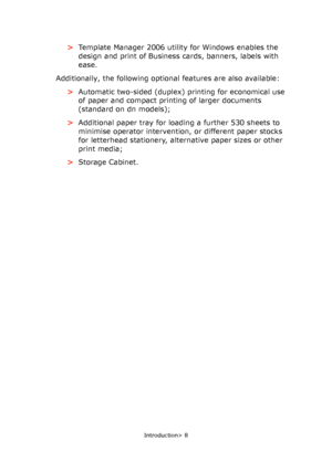 Page 8
Introduction> 8
>Template Manager 2006 utility for Windows enables the 
design and print of Business cards, banners, labels with 
ease.
Additionally, the following option al features are also available:
> Automatic two-sided (duplex) printing for economical use 
of paper and compact printing of larger documents 
(standard on dn models);
> Additional paper tray for loading a further 530 sheets to 
minimise operator intervention, or different paper stocks 
for letterhead stationery, alternative paper...