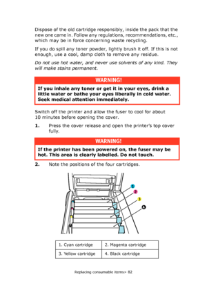 Page 82Replacing consumable items> 82
Dispose of the old cartridge responsibly, inside the pack that the 
new one came in. Follow any regulations, recommendations, etc., 
which may be in force concerning waste recycling.
If you do spill any toner powder, lightly brush it off. If this is not 
enough, use a cool, damp cloth to remove any residue.
Do not use hot water, and never use solvents of any kind. They 
will make stains permanent.
Switch off the printer and allow the fuser to cool for about 
10 minutes...